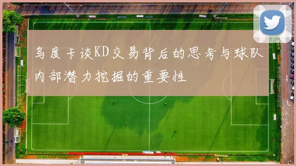 乌度卡谈KD交易背后的思考与球队内部潜力挖掘的重要性