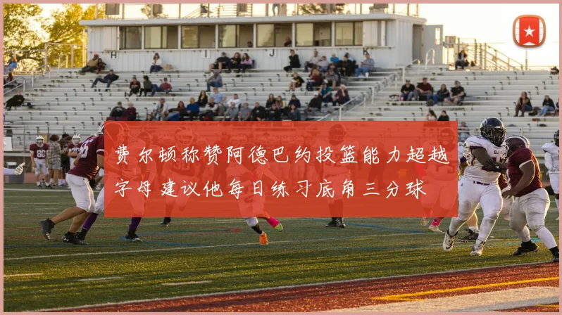 费尔顿称赞阿德巴约投篮能力超越字母建议他每日练习底角三分球