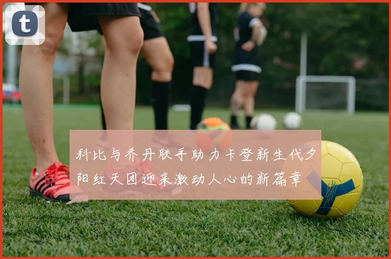 科比与乔丹联手助力卡登新生代夕阳红天团迎来激动人心的新篇章