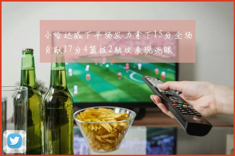 小哈达威下半场发力拿下15分全场贡献17分4篮板2助攻表现亮眼