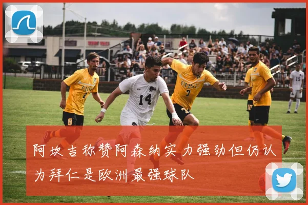 阿坎吉称赞阿森纳实力强劲但仍认为拜仁是欧洲最强球队