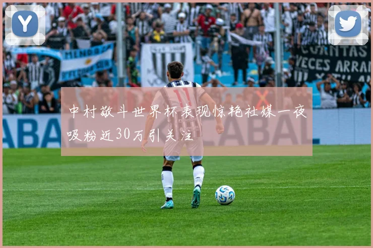 中村敬斗世界杯表现惊艳社媒一夜吸粉近30万引关注