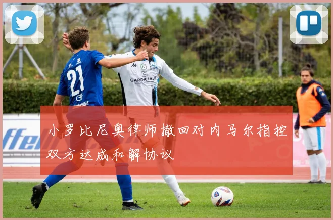 小罗比尼奥律师撤回对内马尔指控双方达成和解协议