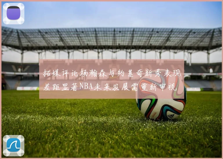 拓媒评论杨瀚森与约基奇新秀表现差距显著NBA未来发展需重新审视