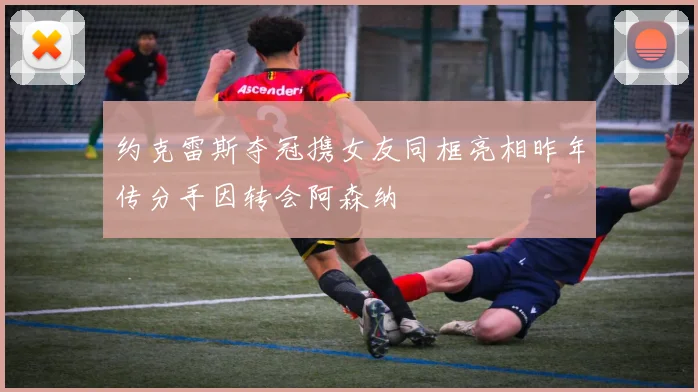 约克雷斯夺冠携女友同框亮相昨年传分手因转会阿森纳