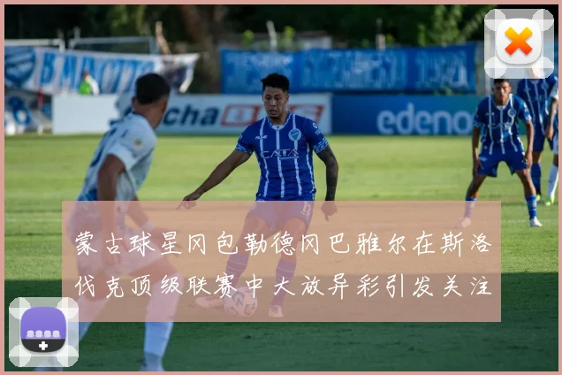 蒙古球星冈包勒德冈巴雅尔在斯洛伐克顶级联赛中大放异彩引发关注
