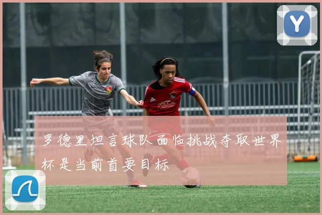 罗德里坦言球队面临挑战夺取世界杯是当前首要目标