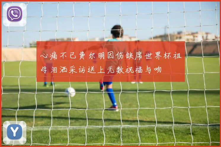 心痛不已费尔明因伤缺席世界杯祖母泪洒采访送上无数祝福与吻