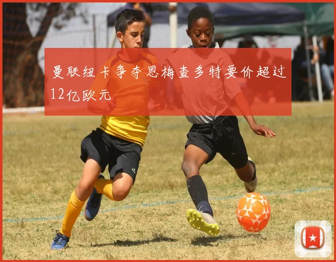 曼联纽卡争夺恩梅查多特要价超过12亿欧元