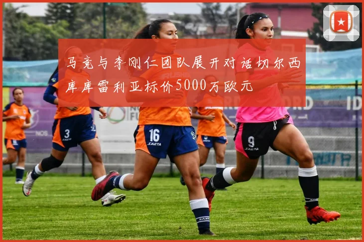 马竞与李刚仁团队展开对话切尔西库库雷利亚标价5000万欧元