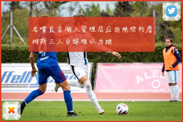 名嘴直言湖人管理层应拒绝续约詹姆斯三人分球难以为继