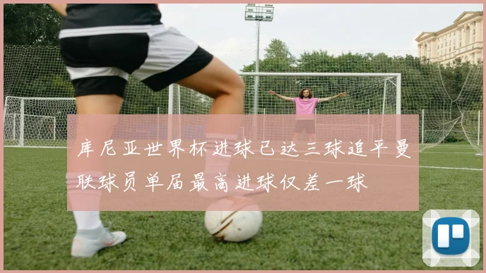 库尼亚世界杯进球已达三球追平曼联球员单届最高进球仅差一球