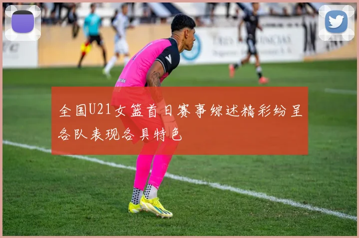 全国U21女篮首日赛事综述精彩纷呈各队表现各具特色