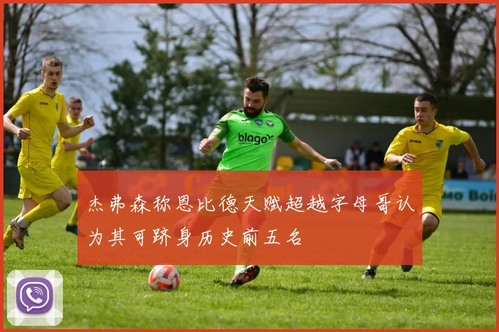 杰弗森称恩比德天赋超越字母哥认为其可跻身历史前五名