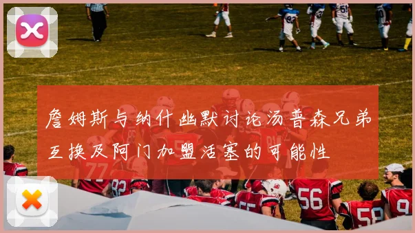 詹姆斯与纳什幽默讨论汤普森兄弟互换及阿门加盟活塞的可能性
