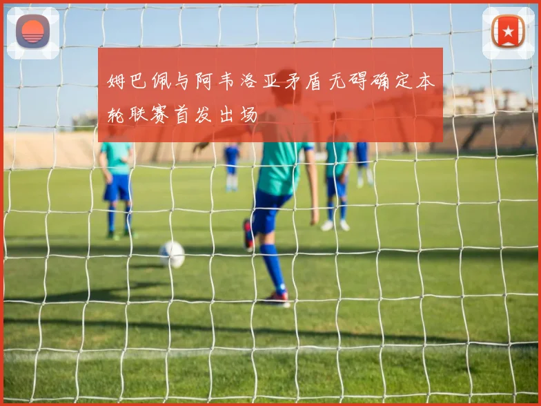 姆巴佩与阿韦洛亚矛盾无碍确定本轮联赛首发出场