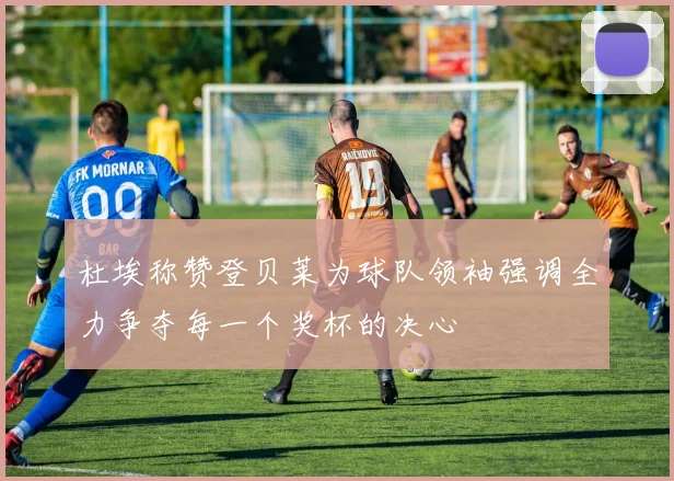 杜埃称赞登贝莱为球队领袖强调全力争夺每一个奖杯的决心