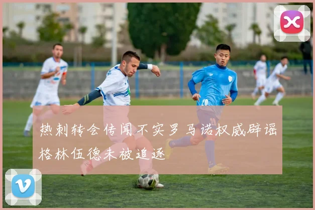 热刺转会传闻不实罗马诺权威辟谣格林伍德未被追逐