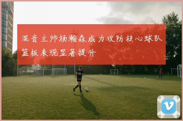 混音主帅杨瀚森成为攻防核心球队篮板表现显著提升