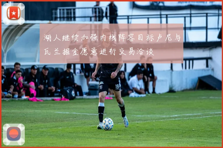 湖人继续加强内线阵容目标卢尼与瓦兰掘金愿意进行交易洽谈