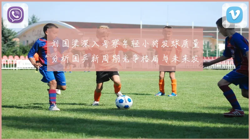 刘国梁深入考察年轻小将发球质量分析国乒新周期竞争格局与未来发展方向